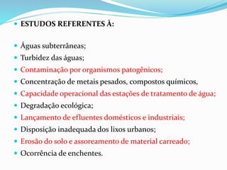  ESTUDOS REFERENTES À:
 Águas subterrâneas;
 Turbidez das águas;
 Contaminação por organismos patogênicos;
 Concentração de metais pesados, compostos químicos,
 Capacidade operacional das estações de tratamento de água;
 Degradação ecológica;
 Lançamento de efluentes domésticos e industriais;
 Disposição inadequada dos lixos urbanos;
 Erosão do solo e assoreamento de material carreado;
 Ocorrência de enchentes.
 