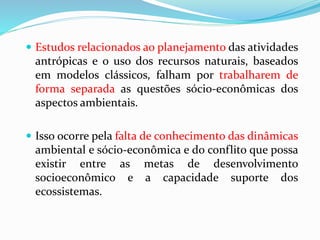  Estudos relacionados ao planejamento das atividades
antrópicas e o uso dos recursos naturais, baseados
em modelos clássicos, falham por trabalharem de
forma separada as questões sócio-econômicas dos
aspectos ambientais.
 Isso ocorre pela falta de conhecimento das dinâmicas
ambiental e sócio-econômica e do conflito que possa
existir entre as metas de desenvolvimento
socioeconômico e a capacidade suporte dos
ecossistemas.
 
