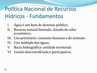 Política Nacional de Recursos
Hídricos - Fundamentos
I. Água é um bem de domínio público;
II. Recurso natural limitado, dotado de valor
econômico;
III. Uso prioritário: consumo humano e de animais;
IV. Uso múltiplo das águas;
V. Bacia hidrográfica: unidade territorial;
VI. Gestão descentralizada e participativa.
31
 