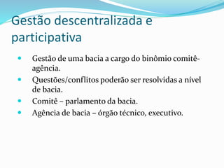 Gestão descentralizada e
participativa
 Gestão de uma bacia a cargo do binômio comitê-
agência.
 Questões/conflitos poderão ser resolvidas a nível
de bacia.
 Comitê – parlamento da bacia.
 Agência de bacia – órgão técnico, executivo.
 
