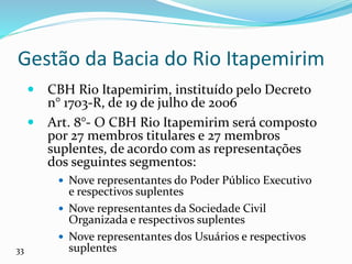 Gestão da Bacia do Rio Itapemirim
 CBH Rio Itapemirim, instituído pelo Decreto
n° 1703-R, de 19 de julho de 2006
 Art. 8°- O CBH Rio Itapemirim será composto
por 27 membros titulares e 27 membros
suplentes, de acordo com as representações
dos seguintes segmentos:
 Nove representantes do Poder Público Executivo
e respectivos suplentes
 Nove representantes da Sociedade Civil
Organizada e respectivos suplentes
 Nove representantes dos Usuários e respectivos
suplentes
33
 