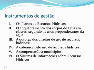 Instrumentos de gestão
I. Os Planos de Recursos Hídricos;
II. O enquadramento dos corpos de água em
classes, segundo os usos preponderantes da
água;
III. A outorga dos direitos de uso de recursos
hídricos;
IV. A cobrança pelo uso de recursos hídricos;
V. A compensação a municípios;
VI. O Sistema de Informações sobre Recursos
Hídricos.
34
 