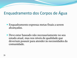 Enquadramento dos Corpos de Água
 Enquadramento expressa metas finais a serem
alcançadas.
 Deve estar baseado não necessariamente no seu
estado atual, mas nos níveis de qualidade que
deveriam possuir para atender às necessidades da
comunidade.
35
 