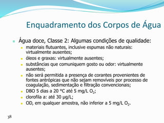 Enquadramento dos Corpos de Água
 Água doce, Classe 2: Algumas condições de qualidade:
 materiais flutuantes, inclusive espumas não naturais:
virtualmente ausentes;
 óleos e graxas: virtualmente ausentes;
 substâncias que comuniquem gosto ou odor: virtualmente
ausentes;
 não será permitida a presença de corantes provenientes de
fontes antrópicas que não sejam removíveis por processo de
coagulação, sedimentação e filtração convencionais;
 DBO 5 dias a 20 °C até 5 mg/L O2;
 clorofila a: até 30 μg/L;
 OD, em qualquer amostra, não inferior a 5 mg/L O2.
38
 