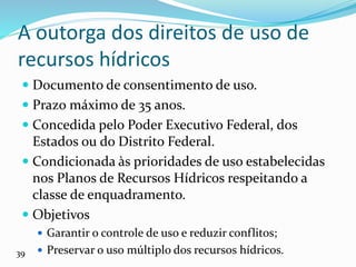 A outorga dos direitos de uso de
recursos hídricos
 Documento de consentimento de uso.
 Prazo máximo de 35 anos.
 Concedida pelo Poder Executivo Federal, dos
Estados ou do Distrito Federal.
 Condicionada às prioridades de uso estabelecidas
nos Planos de Recursos Hídricos respeitando a
classe de enquadramento.
 Objetivos
 Garantir o controle de uso e reduzir conflitos;
 Preservar o uso múltiplo dos recursos hídricos.
39
 