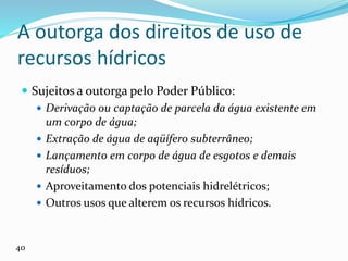 A outorga dos direitos de uso de
recursos hídricos
 Sujeitos a outorga pelo Poder Público:
 Derivação ou captação de parcela da água existente em
um corpo de água;
 Extração de água de aqüífero subterrâneo;
 Lançamento em corpo de água de esgotos e demais
resíduos;
 Aproveitamento dos potenciais hidrelétricos;
 Outros usos que alterem os recursos hídricos.
40
 