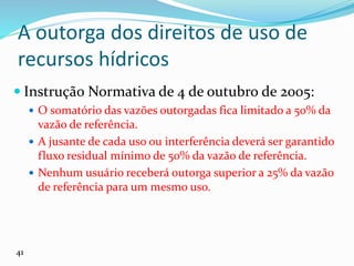 A outorga dos direitos de uso de
recursos hídricos
 Instrução Normativa de 4 de outubro de 2005:
 O somatório das vazões outorgadas fica limitado a 50% da
vazão de referência.
 A jusante de cada uso ou interferência deverá ser garantido
fluxo residual mínimo de 50% da vazão de referência.
 Nenhum usuário receberá outorga superior a 25% da vazão
de referência para um mesmo uso.
41
 