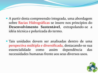  A partir desta compreensão integrada, uma abordagem
sobre Bacias Hidrográficas se insere nos princípios do
Desenvolvimento Sustentável, extrapolando-se a
idéia técnica e polarizada do termo.
 Tais unidades devem ser analisadas dentro de uma
perspectiva múltipla e diversificada, destacando-se sua
essencialidade como assim dependência das
necessidades humanas frente aos seus diversos usos.
 