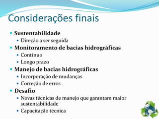 Considerações finais
 Sustentabilidade
 Direção a ser seguida
 Monitoramento de bacias hidrográficas
 Contínuo
 Longo prazo
 Manejo de bacias hidrográficas
 Incorporação de mudanças
 Correção de erros
 Desafio
 Novas técnicas de manejo que garantam maior
sustentabilidade
 Capacitação técnica
 