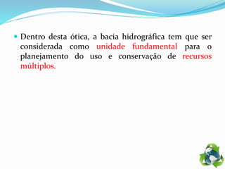  Dentro desta ótica, a bacia hidrográfica tem que ser
considerada como unidade fundamental para o
planejamento do uso e conservação de recursos
múltiplos.
 