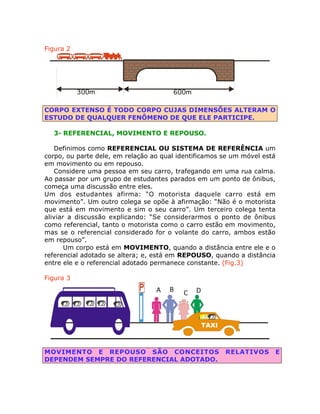 Figura 2

300m

600m

CORPO EXTENSO É TODO CORPO CUJAS DIMENSÕES ALTERAM O
ESTUDO DE QUALQUER FENÔMENO DE QUE ELE PARTICIPE.
3- REFERENCIAL, MOVIMENTO E REPOUSO.
Definimos como REFERENCIAL OU SISTEMA DE REFERÊNCIA um
corpo, ou parte dele, em relação ao qual identificamos se um móvel está
em movimento ou em repouso.
Considere uma pessoa em seu carro, trafegando em uma rua calma.
Ao passar por um grupo de estudantes parados em um ponto de ônibus,
começa uma discussão entre eles.
Um dos estudantes afirma: “O motorista daquele carro está em
movimento”. Um outro colega se opõe à afirmação: “Não é o motorista
que está em movimento e sim o seu carro”. Um terceiro colega tenta
aliviar a discussão explicando: “Se considerarmos o ponto de ônibus
como referencial, tanto o motorista como o carro estão em movimento,
mas se o referencial considerado for o volante do carro, ambos estão
em repouso”.
Um corpo está em MOVIMENTO, quando a distância entre ele e o
referencial adotado se altera; e, está em REPOUSO, quando a distância
entre ele e o referencial adotado permanece constante. (Fig.3)
Figura 3
A

B

C

D

TAXI

MOVIMENTO E REPOUSO SÃO CONCEITOS
DEPENDEM SEMPRE DO REFERENCIAL ADOTADO.

RELATIVOS

E

 