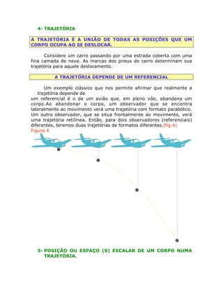 4- TRAJETÓRIA
A TRAJETÓRIA É A UNIÃO DE TODAS AS POSIÇÕES QUE UM
CORPO OCUPA AO SE DESLOCAR.
Considere um carro passando por uma estrada coberta com uma
fina camada de neve. As marcas dos pneus do carro determinam sua
trajetória para aquele deslocamento.
A TRAJETÓRIA DEPENDE DE UM REFERENCIAL
Um exemplo clássico que nos permite afirmar que realmente a
trajetória depende de
um referencial é o de um avião que, em pleno vôo, abandona um
corpo.Ao abandonar o corpo, um observador que se encontra
lateralmente ao movimento verá uma trajetória com formato parabólico.
Um outro observador, que se situa frontalmente ao movimento, verá
uma trajetória retilínea. Então, para dois observadores (referenciais)
diferentes, teremos duas trajetórias de formatos diferentes.(fig.4)
Figura 4

5- POSIÇÃO OU ESPAÇO (S) ESCALAR DE UM CORPO NUMA
TRAJETÓRIA.

 