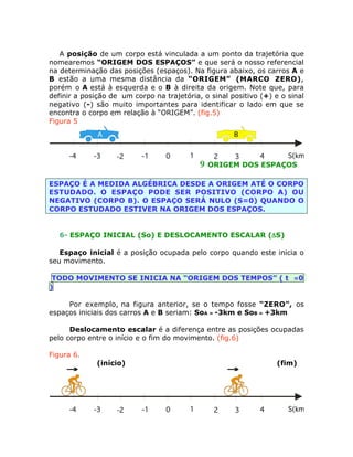 A posição de um corpo está vinculada a um ponto da trajetória que
nomearemos “ORIGEM DOS ESPAÇOS” e que será o nosso referencial
na determinação das posições (espaços). Na figura abaixo, os carros A e
B estão a uma mesma distância da “ORIGEM” (MARCO ZERO),
porém o A está à esquerda e o B à direita da origem. Note que, para
definir a posição de um corpo na trajetória, o sinal positivo (+) e o sinal
negativo (-) são muito importantes para identificar o lado em que se
encontra o corpo em relação à “ORIGEM”. (fig.5)
Figura 5
A
-4

-3

B
-2

-1

0

1

9

S(km)
4
2
3
ORIGEM DOS ESPAÇOS

ESPAÇO É A MEDIDA ALGÉBRICA DESDE A ORIGEM ATÉ O CORPO
ESTUDADO. O ESPAÇO PODE SER POSITIVO (CORPO A) OU
NEGATIVO (CORPO B). O ESPAÇO SERÁ NULO (S=0) QUANDO O
CORPO ESTUDADO ESTIVER NA ORIGEM DOS ESPAÇOS.

6- ESPAÇO INICIAL (So) E DESLOCAMENTO ESCALAR (DS)
Espaço inicial é a posição ocupada pelo corpo quando este inicia o
seu movimento.
TODO MOVIMENTO SE INICIA NA “ORIGEM DOS TEMPOS” ( t =0
)
Por exemplo, na figura anterior, se o tempo fosse “ZERO”, os
espaços iniciais dos carros A e B seriam: SoA = -3km e SoB = +3km
Deslocamento escalar é a diferença entre as posições ocupadas
pelo corpo entre o início e o fim do movimento. (fig.6)
Figura 6.
(início)

-4

-3

-2

(fim)

-1

0

1

2

3

4

S(km)

 