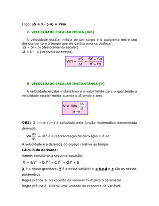 Logo: DS = 3 - (-4) = 7km
7- VELOCIDADE ESCALAR MÉDIA (Vm)
A velocidade escalar média de um corpo é o quociente entre seu
deslocamento e o tempo que ele gastou para se deslocar.
DS = Sf – So (deslocamento escalar)
Dt = tf – to (intervalo de tempo)

Vm =

DS Sf - So
=
Dt
tf - to

8- VELOCIDADE ESCALAR INSTANTÂNEA (V)
A velocidade escalar instantânea é o valor limite para o qual tende a
velocidade escalar média quando o Dt tende a zero.
V = lim

DS
Dt

Dt Æ 0

OBS: O limite (lim) é calculado pela função matemática denominada
derivada.
V=

ds
ﬁ isto é a representação da derivação e lê-se:
dt

A velocidade é a derivada do espaço relativa ao tempo.
Cálculo da derivada:
Vamos considerar a seguinte equação:

X = a.Y 4 + b.Y 3 + c.Y 2 + d.Y + e
X é a nossa grandeza, Y é a nossa variável e a,b,c,d e e são os nossos
parâmetros
Regra prática 1- o expoente da variável multiplica o parâmetro.
Regra prática 2- subtrai uma unidade do expoente da variável.

 