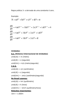 Regra prática 3- a derivada de uma constante é zero.
Exemplo:

X = a.Y 4 + b.Y 3 + c.Y 2 + d.Y + e
dX
= 4.a.Y 4 -1 + 3.b.Y 3 -1 + 2.c.Y 2 -1 + 1.d.Y1-1 + 0
dY
dX
= 4.a.Y 3 + 3.b.Y 2 + 2.c.Y1 + 1.d.Y 0
dY
dX
= 4.a.Y 3 + 3.b.Y 2 + 2.c.Y + d
dY

Unidades:
S.I. (Sistema Internacional de Unidades)
unid(DS) = m (metro)
unid(Dt) = s (segundo)
unid(Vm) = m/s (metro/segundo)
C.G.S.
unid(DS) = cm (centímetro)
unid(Dt) = s (segundo)
unid(Vm) = cm/s (centímetro/segundo)
No Brasil usamos:
unid(DS) = km (quilômetro)
unid(Dt) = h (hora)
unid(Vm) = km/h (quilômetro/hora)
Relações importantes:
1km = 1.000m

 