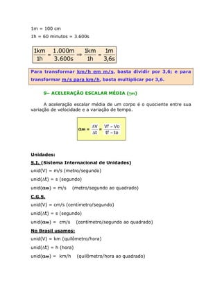 1m = 100 cm
1h = 60 minutos = 3.600s

1km 1.000m
1km
1m
=
ﬁ
=
1h
3.600s
1h
3,6s
Para transformar km/h em m/s, basta dividir por 3,6; e para
transformar m/s para km/h, basta multiplicar por 3,6.
9– ACELERAÇÃO ESCALAR MÉDIA (gm)
A aceleração escalar média de um corpo é o quociente entre sua
variação de velocidade e a variação de tempo.

am =

Vf - Vo
DV
=
Dt
tf - to

Unidades:
S.I. (Sistema Internacional de Unidades)
unid(V) = m/s (metro/segundo)
unid(Dt) = s (segundo)
unid(am) = m/s

(metro/segundo ao quadrado)

C.G.S.
unid(V) = cm/s (centímetro/segundo)
unid(Dt) = s (segundo)
unid(am) = cm/s

(centímetro/segundo ao quadrado)

No Brasil usamos:
unid(V) = km (quilômetro/hora)
unid(Dt) = h (hora)
unid(am) = km/h

(quilômetro/hora ao quadrado)

 