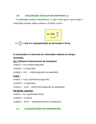 10-

ACELERAÇÃO ESCALAR INSTANTÂNEA (g)

A aceleração escalar instantânea é o valor limite para o qual tende a
aceleração escalar média quando o Dt tende a zero.

a= lim
Dt Æ 0

a=

DV
Dt

dv
ﬁ isto é a representação da derivação e lê-se:
dt

A aceleração é a derivada da velocidade relativa ao tempo.
Unidades:
S.I. (Sistema Internacional de Unidades)
unid(V) = m/s (metro/segundo)
unid(Dt) = s (segundo)
unid(a) = m/s

(metro/segundo ao quadrado)

C.G.S.
unid(V) = cm/s (centímetro/segundo)
unid(Dt) = s (segundo)
unid(a) = cm/s

(centímetro/segundo ao quadrado)

No Brasil, usamos:
unid(V) = km (quilômetro/hora)
unid(Dt) = h (hora)
unid(a) = km/h
11-

(quilômetro/hora ao quadrado)

CLASSIFICAÇÃO DE MOVIMENTOS

 