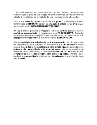 Classificaremos os movimentos de um corpo, levando em
consideração o grau da sua função horária, o sentido do movimento em
relação à trajetória e se o módulo de sua velocidade está alterando.
1 º - se a função horária for de 1º grau, o movimento será
denominado UNIFORME, porém se a função horária for de 2º grau, o
movimento será UNIFORMEMENTE VARIADO.
2º- se o móvel percorre a trajetória em seu sentido positivo, isto é,
posições progredindo, o movimento será PROGRESSIVO. Contudo,
se o móvel percorre a trajetória no sentido oposto ao positivo, isto é,
posições retrocedendo, o movimento será RETRÓGRADO.
3º- se o módulo da velocidade está aumentando, isto é, o ponteiro
do velocímetro está subindo, o movimento é ACELERADO e, neste
caso, a velocidade e a aceleração têm sinais iguais. Contudo, se o
módulo da velocidade está diminuindo, isto é, o ponteiro do
velocímetro está descendo, o movimento é RETARDADO e neste caso,
a velocidade e a aceleração têm sinais opostos. Porém, se o
módulo da velocidade mantém-se constante, o movimento será
UNIFORME.

 