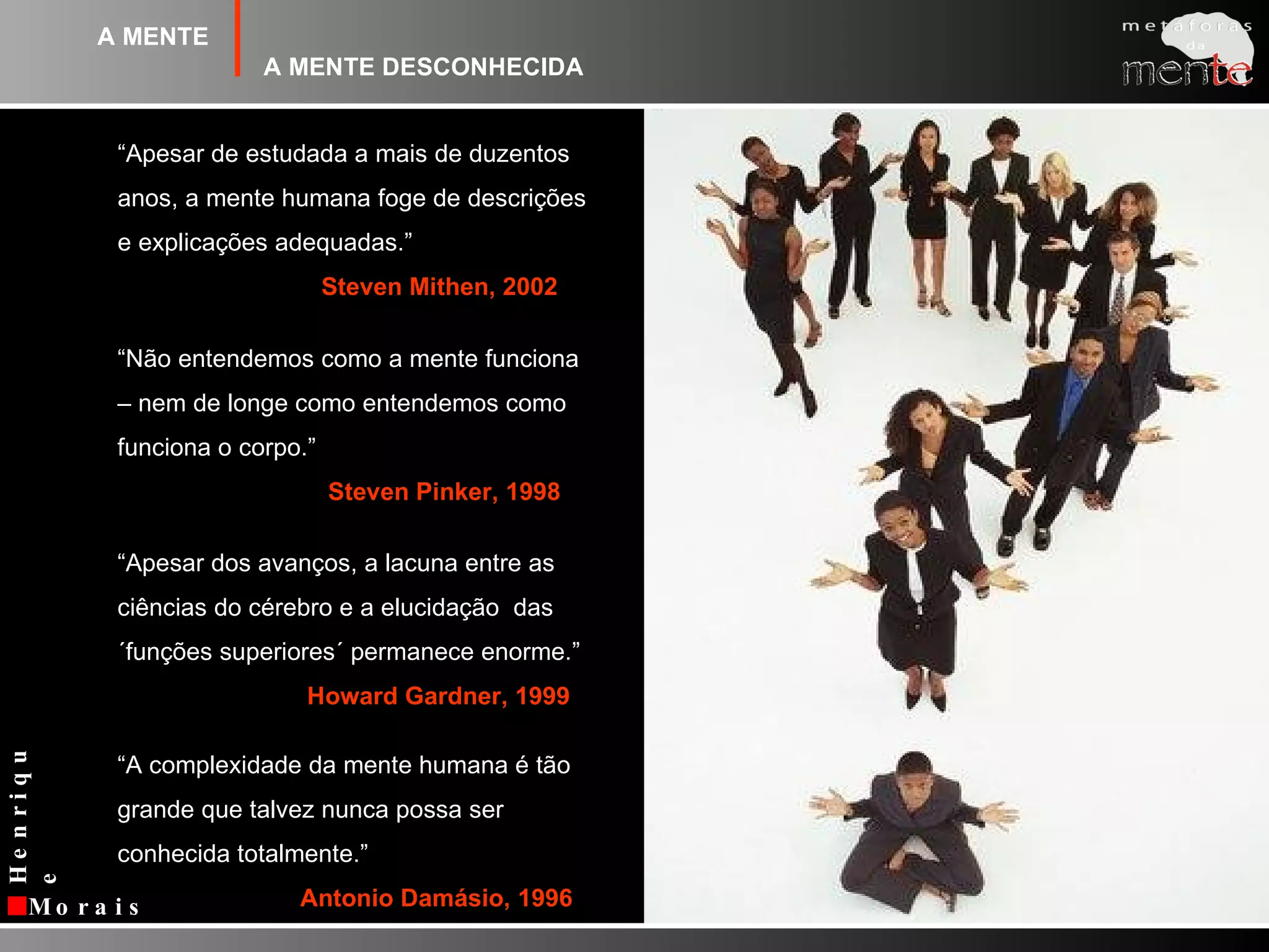 A MENTEA MENTE DESCONHECIDA“Apesar de estudada a mais de duzentos anos, a mente humana foge de descrições e explicações adequadas.”Steven Mithen, 2002“Não entendemos como a mente funciona – nem de longe como entendemos como funciona o corpo.”Steven Pinker, 1998“Apesar dos avanços, a lacuna entre as ciências do cérebro e a elucidação  das ´funçõessuperiores´ permanece enorme.”Howard Gardner, 1999“A complexidade da mente humana é tão grande que talvez nunca possa ser conhecida totalmente.”Antonio Damásio, 1996