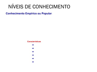 NÍVEIS DE CONHECIMENTO
Conhecimento Empírico ou Popular:
     É o conhecimento do povo, obtido ao acaso, após inúmeras tentativas. É ametódico e
assistemático.
• Os conhecimentos são transmitidos pela linguagem de uma pessoa a outra, de geração em
geração;
• Obtido por meio de experiências feitas ao acaso, sem método e de investigações pessoais
feitas ao sabor das circunstâncias da vida, por meio de informações dos outros, tradições da
coletividade, ou mesmo da doutrina de uma religião positiva




                        Características
                               Valorativo

                               Reflexivo

                               Assistemático

                               Verificável

                               Falível

                               Inexato
 