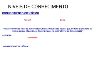 NÍVEIS DE CONHECIMENTO
CONHECIMENTO CIENTÍFICO
O conhecimento científico vai além do empírico, procurando conhecer, além do fenômeno, suas causas e leis.
• Não está preocupado no Por quê as coisas são, o que são, e sim no Como as coisas funcionam e podem ser
utilizadas.

Para Aristóteles:
“o conhecimento só se dá de maneira absoluta quando sabemos a causa que produziu o fenômeno e o
            motivo, porque não pode ser de outro modo; é o saber através da demonstração”

• CIÊNCIA: é a busca constante de explicações e soluções, de revisão e reavaliação de seus resultados,
tendo consciência clara de sua falibilidade e de seus limites.
     • Não é considerada como algo pronto acabado ou definitivo.
     • Não é a posse de verdades imutáveis.

• DINAMICIDADE DA CIÊNCIA: é a busca contínua de renovação e reavaliação. A ciência é um processo de
construção. Suas verdades não são absolutas.
 