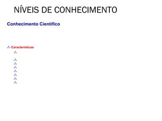 NÍVEIS DE CONHECIMENTO
Conhecimento Científico
• No século XX, a ciência, com seus métodos objetivos exatos, desenvolve pesquisas em todas as
frentes do mundo físico e humano, atingindo um grau de precisão surpreendente não só na área das
navegações espaciais e de transplantes, como nos mais variados setores da realidade.

 Características
     Contingente (diz-se de uma proposição cuja verdade ou falsidade só pode ser concluída pela
    experiência e não pela razão)
     Real
     Sistemático
     Falível
     Verificável
     Factual
     ≈ Exato
     Em construção
 