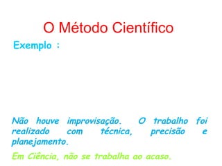 O Método Científico
Exemplo :
Ao fazer uma descoberta científica, como o
soro anti-ofídico, Vital Brasil descreveu o
método que utilizou para chegar a aquele
resultado, possibilitando aos outros cientistas
chegarem ao mesmo soro.

Não houve improvisação.    O trabalho foi
realizado   com   técnica,   precisão  e
planejamento.
Em Ciência, não se trabalha ao acaso.
 