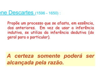ene Descartes (1596 - 1650) :
    Propõe um processo que se afasta, em essência,
    dos anteriores. Em vez de usar a inferência
    indutiva, se utiliza da inferência dedutiva (do
    geral para o particular).



    A certeza somente poderá ser
    alcançada pela razão.
 