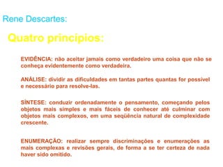 Rene Descartes:

 Quatro princípios:
    EVIDÊNCIA: não aceitar jamais como verdadeiro uma coisa que não se
    conheça evidentemente como verdadeira.

    ANÁLISE: dividir as dificuldades em tantas partes quantas for possível
    e necessário para resolve-las.

    SÍNTESE: conduzir ordenadamente o pensamento, começando pelos
    objetos mais simples e mais fáceis de conhecer até culminar com
    objetos mais complexos, em uma seqüência natural de complexidade
    crescente.


    ENUMERAÇÃO: realizar sempre discriminações e enumerações as
    mais complexas e revisões gerais, de forma a se ter certeza de nada
    haver sido omitido.
 