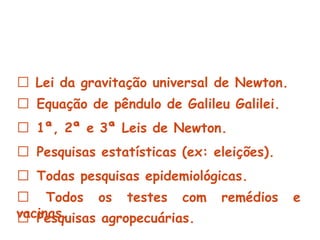 Exemplos de pesquisas com argumento Indutivo :


 Lei da gravitação universal de Newton.
 Equação de pêndulo de Galileu Galilei.
 1ª, 2ª e 3ª Leis de Newton.
 Pesquisas estatísticas (ex: eleições).
 Todas pesquisas epidemiológicas.
 Todos os testes com               remédios     e
vacinas.
 Pesquisas agropecuárias.
 