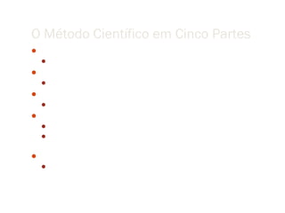 O Método Científico em Cinco Partes
 Observação
    Entender seu objeto de estudo tanto quanto sua capacidade de observação permite
 Hipótese
    Formular uma hipótese a partir da análise dos dados
 Previsões
    Usar a hipótese para predizer os resultados de novas observações
 Experimento
    Desenvolver experimentos para testar suas predições.
    Repetir os passos de predição e experimentação até reduzir discrepâncias entre teoria
     e observações.
 Teoria
    Construir uma teoria que provê um conjunto coerente de proposições que explicam
     uma classe de fenômenos.
 