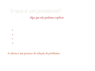 O que é um problema?
                    Algo que não pudemos explicar

Problemas
    •   Como os planetas se movem?
    •   O que causa o cólera?
    •   O que causou a extinção dos dinossauros?
    •   Ë possível colorir qualquer mapa com apenas 4 cores?


A ciência é um processo de solução de problemas.
 