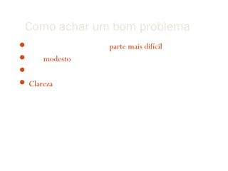 Como achar um bom problema
 Definir seu problema é a parte mais difícil
 Seja modesto!
 Concentre-se em achar um problema bem-definido
 Clareza é fundamental (i.e., escrever sempre!)
 