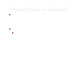 Estrutura de Teses em Computação
Computation is synthetic in the sense that many of the
 phenomena computer scientists and engineers study are
 created by humans rather than occurring naturally in the
 physical world.
Fred Brooks
   When one discovers a fact about nature, it is a contribution per
     se, no matter how small. Since anyone can create something
     new [in a synthetic field], that alone does not establish a
     contribution. Rather, one must show that the creation is
     “better”.
 