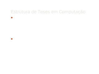 Estrutura de Teses em Computação
 A key point about this type of research is that the “better” property is not
   simply an observation. Rather, the research will postulate that a new idea — a
   mechanism, process, algorithm, representation, protocol, data structure,
   methodology, language, optimization or simplification, model, etc. — will
   lead to a “better” result.

 For researchers in the field, making the connection between the idea and the
   improvement is as important as quantifying how much the improvement is. The
   contribution is the idea, and is generally a component of a larger computational
   system.
 