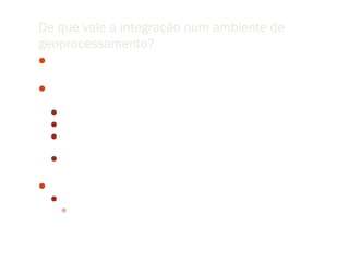 De que vale a integração num ambiente de
geoprocessamento?
 O que há de comum entre raiva, homicídios e óleo?

 Construção de um modelo de dados para representar
  computacionalmente um fenômeno
  Escolha de atributos (baseados em pressupostos)
  Escolha de representação do espaço
  Escolha de procedimentos computacionais que geram uma superficie
   de resposta (partição do espaço)
  Análise do resultado (refutabilidade)


 Conhecimento como construção
  Materialização de conceitos em modelos de inferência
    Grande número de pressupostos (devem ser evidenciados)
 