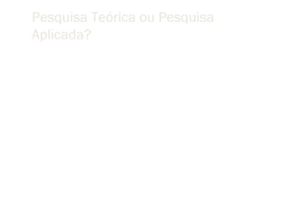 Pesquisa Teórica ou Pesquisa
Aplicada?
 “Minha convicção pessoal é que a separação do trabalho
 teórico da prática é artificial. Muito do trabalho prático feito
 em Computação não tem solidez porque as pessoas que o
 fazem não tem uma compreensão objetiva dos princípios
 fundamentais de sua área. Boa parte da pesquisa teórica e
 abstrata é estéril por não ter ponto de contacto com a
 realidade. Todos os grupos de pesquisa em Computação
 deveriam criar uma atmosfera em que esta separação não
 venha a ocorrer”.
                                                      Tony Hoare
 