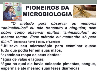 PIONEIROS DA
MICROBIOLOGIA
“O método para observar os menores
“animalículos” eu não transmito a ninguém; nem
sobre como observar muitos “animaliculos” ao
mesmo tempo. Esse método eu mantenho só para
mim.” (Em carta à Royal Society of London)
*Utilizava seu microscópio para examinar quase
tudo que podia ter em suas mãos.
*examinou raspa de seus dentes;
*água de valas e lagoas;
*água na qual ele havia colocado pimentas, sangue,
esperma e até mesmo suas fezes diarreicas.
 