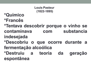 Louis Pasteur
(1822-1895)
*Químico
*Francês
*Tentava descobrir porque o vinho se
contaminava com substancia
indesejada
*Descobriu o que ocorre durante a
fermentação alcoólica
*Destruiu a teoria da geração
espontânea
 
