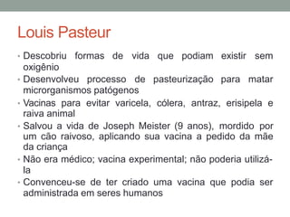 Louis Pasteur
• Descobriu formas de vida que podiam existir sem
oxigênio
• Desenvolveu processo de pasteurização para matar
microrganismos patógenos
• Vacinas para evitar varicela, cólera, antraz, erisipela e
raiva animal
• Salvou a vida de Joseph Meister (9 anos), mordido por
um cão raivoso, aplicando sua vacina a pedido da mãe
da criança
• Não era médico; vacina experimental; não poderia utilizá-
la
• Convenceu-se de ter criado uma vacina que podia ser
administrada em seres humanos
 