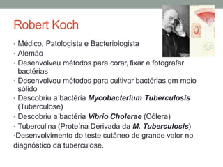 Robert Koch
• Médico, Patologista e Bacteriologista
• Alemão
• Desenvolveu métodos para corar, fixar e fotografar
bactérias
• Desenvolveu métodos para cultivar bactérias em meio
sólido
• Descobriu a bactéria Mycobacterium Tuberculosis
(Tuberculose)
• Descobriu a bactéria Vibrio Cholerae (Cólera)
• Tuberculina (Proteína Derivada da M. Tuberculosis)
•Desenvolvimento do teste cutâneo de grande valor no
diagnóstico da tuberculose.
 