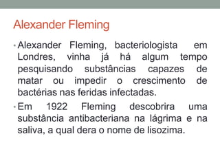 Alexander Fleming
• Alexander Fleming, bacteriologista em
Londres, vinha já há algum tempo
pesquisando substâncias capazes de
matar ou impedir o crescimento de
bactérias nas feridas infectadas.
• Em 1922 Fleming descobrira uma
substância antibacteriana na lágrima e na
saliva, a qual dera o nome de lisozima.
 