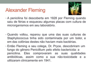 Alexander Fleming
• A penicilina foi descoberta em 1928 por Fleming quando
saiu de férias e esqueceu algumas placas com cultura de
microrganismos em seu laboratório.
• Quando voltou, reparou que uma das suas culturas de
Staphylococcus tinha sido contaminada por um bolor, e
em das colônias destes não haviam mais bactérias.
• Então Fleming e seu colega, Dr. Pryce, descobriram um
fungo do gênero Penicillium pelo efeito bactericida: a
penicilina. Eles comprovaram as suas qualidades
antibióticas, assim como a sua não-toxicidade e a
utilizaram clinicamente em 1941.
 