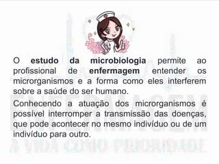 O estudo da microbiologia
profissional de enfermagem
permite ao
entender os
microrganismos e a forma como eles interferem
sobre a saúde do ser humano.
Conhecendo a atuação dos microrganismos é
possível interromper a transmissão das doenças,
que pode acontecer no mesmo indivíduo ou de um
indivíduo para outro.
 