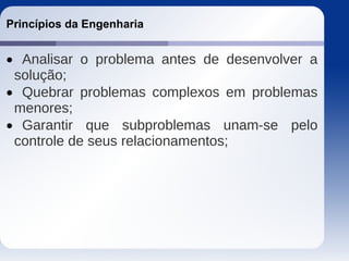 Princípios da Engenharia
 Analisar o problema antes de desenvolver a
solução;
 Quebrar problemas complexos em problemas
menores;
 Garantir que subproblemas unam-se pelo
controle de seus relacionamentos;
 