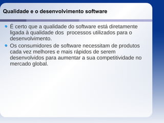 Qualidade e o desenvolvimento software
É certo que a qualidade do software está diretamente
ligada à qualidade dos processos utilizados para o
desenvolvimento.
Os consumidores de software necessitam de produtos
cada vez melhores e mais rápidos de serem
desenvolvidos para aumentar a sua competitividade no
mercado global.
 
