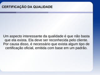 CERTIFICAÇÃO DA QUALIDADE
Um aspecto interessante da qualidade é que não basta
que ela exista. Ela deve ser reconhecida pelo cliente.
Por causa disso, é necessário que exista algum tipo de
certificação oficial, emitida com base em um padrão.
 
