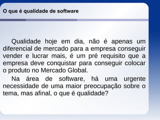 O que é qualidade de software
Qualidade hoje em dia, não é apenas um
diferencial de mercado para a empresa conseguir
vender e lucrar mais, é um pré requisito que a
empresa deve conquistar para conseguir colocar
o produto no Mercado Global.
Na área de software, há uma urgente
necessidade de uma maior preocupação sobre o
tema, mas afinal, o que é qualidade?
 