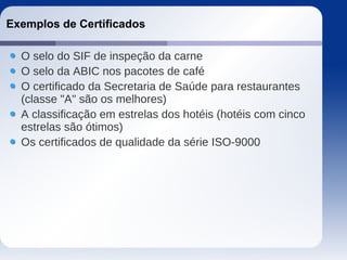 Exemplos de Certificados
O selo do SIF de inspeção da carne
O selo da ABIC nos pacotes de café
O certificado da Secretaria de Saúde para restaurantes
(classe "A" são os melhores)
A classificação em estrelas dos hotéis (hotéis com cinco
estrelas são ótimos)
Os certificados de qualidade da série ISO-9000
 