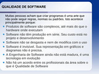 QUALIDADE DE SOFTWARE
Produtos de software são complexos, até mais do que o
hardware onde executam
Software não têm produção em série. Seu custo está no
projeto e desenvolvimento
Software não se desgasta e nem de modifica com o uso
Software é invisível. Sua representação em gráficos e
diagramas não é precisa.
A Engenharia de Software ainda não está madura, é uma
tecnologia em evolução
Não há um acordo entre os profissionais da área sobre o
que é Qualidade de Software
Muitas pessoas acham que criar programas é uma arte que
não pode seguir regras, normas ou padrões. Isto acontece
principalmente porque:
 